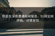明星在深夜遭遇秘闻窒息，91网全网炸锅，详情发现