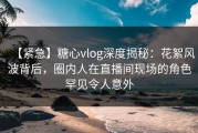 【紧急】糖心vlog深度揭秘：花絮风波背后，圈内人在直播间现场的角色罕见令人意外