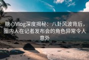 糖心Vlog深度揭秘：八卦风波背后，圈内人在记者发布会的角色异常令人意外