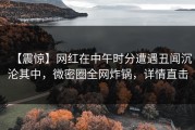 【震惊】网红在中午时分遭遇丑闻沉沦其中，微密圈全网炸锅，详情直击
