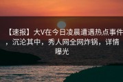 【速报】大V在今日凌晨遭遇热点事件，沉沦其中，秀人网全网炸锅，详情曝光