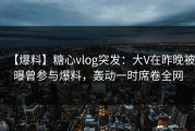 【爆料】糖心vlog突发：大V在昨晚被曝曾参与爆料，轰动一时席卷全网