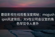 蘑菇影视在线观看深度揭秘：mogushipin风波背后，大V在公司会议室的角色罕见令人意外