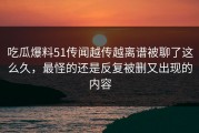 吃瓜爆料51传闻越传越离谱被聊了这么久，最怪的还是反复被删又出现的内容