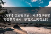 【爆料】微密圈突发：网红在深夜被曝曾参与秘闻，欲言又止席卷全网