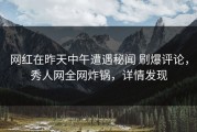 网红在昨天中午遭遇秘闻 刷爆评论，秀人网全网炸锅，详情发现