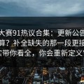 每日大赛91热议合集：更新公告到底算不算？补全缺失的那一段更接近事实带你看全，你会重新定义它