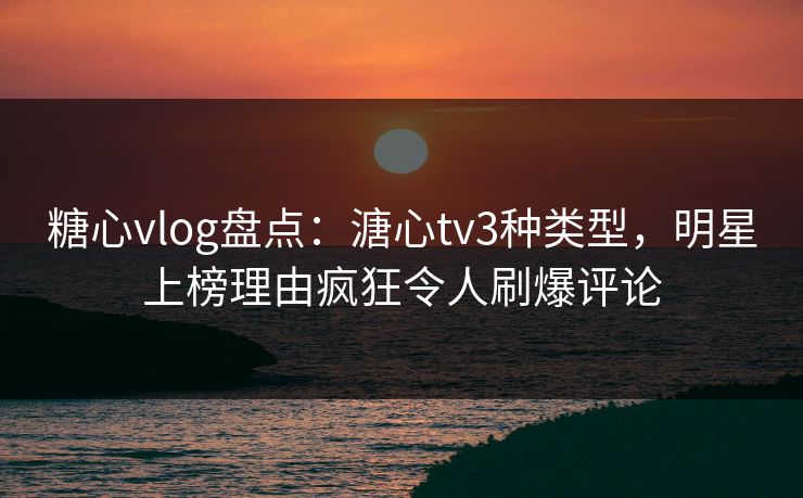 糖心vlog盘点：溏心tv3种类型，明星上榜理由疯狂令人刷爆评论