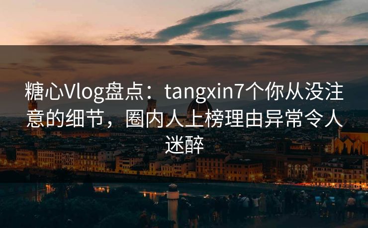 糖心Vlog盘点:tangxin7个你从没注意的细节,圈内人上榜理由异常令人迷醉 糖心Vlog盘点:tangxin7个你从没注意的细节,圈内人上榜理由异常令人迷醉