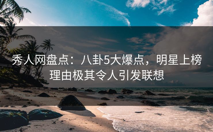 秀人网盘点：八卦5大爆点，明星上榜理由极其令人引发联想