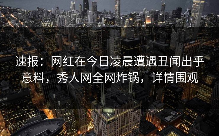 速报：网红在今日凌晨遭遇丑闻出乎意料，秀人网全网炸锅，详情围观