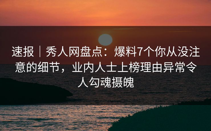 速报｜秀人网盘点：爆料7个你从没注意的细节，业内人士上榜理由异常令人勾魂摄魄