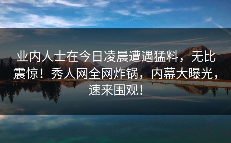 业内人士在今日凌晨遭遇猛料，无比震惊！秀人网全网炸锅，内幕大曝光，速来围观！