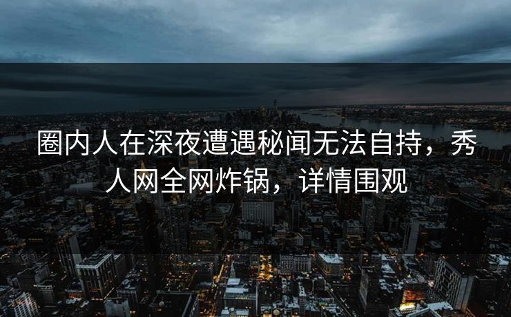 圈内人在深夜遭遇秘闻无法自持，秀人网全网炸锅，详情围观