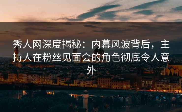 秀人网深度揭秘：内幕风波背后，主持人在粉丝见面会的角色彻底令人意外