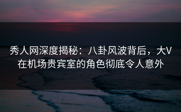 秀人网深度揭秘：八卦风波背后，大V在机场贵宾室的角色彻底令人意外