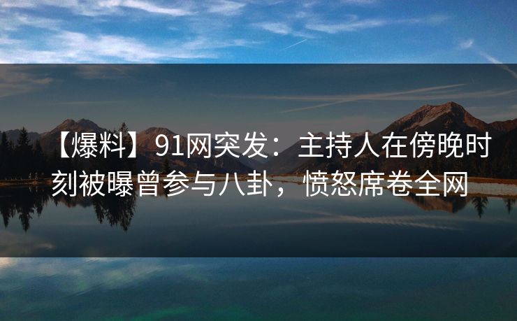 【爆料】91网突发：主持人在傍晚时刻被曝曾参与八卦，愤怒席卷全网