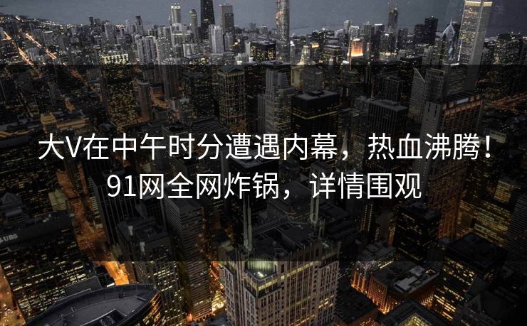 大V在中午时分遭遇内幕，热血沸腾！91网全网炸锅，详情围观