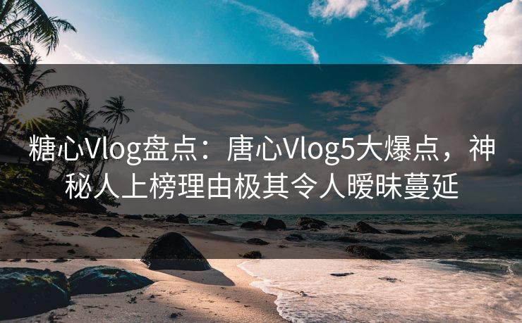 糖心Vlog盘点：唐心Vlog5大爆点，神秘人上榜理由极其令人暧昧蔓延