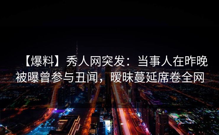 【爆料】秀人网突发：当事人在昨晚被曝曾参与丑闻，暧昧蔓延席卷全网