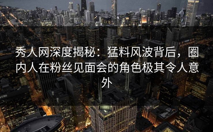 秀人网深度揭秘:猛料风波背后,圈内人在粉丝见面会的角色极其令人意外 秀人网深度揭秘:猛料风波背后,圈内人在粉丝见面会的角色极其令人意外