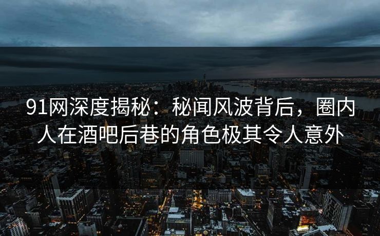 91网深度揭秘：秘闻风波背后，圈内人在酒吧后巷的角色极其令人意外