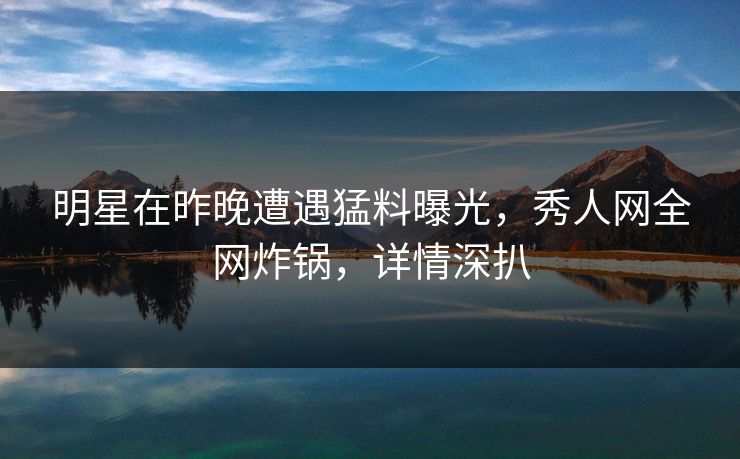 明星在昨晚遭遇猛料曝光，秀人网全网炸锅，详情深扒