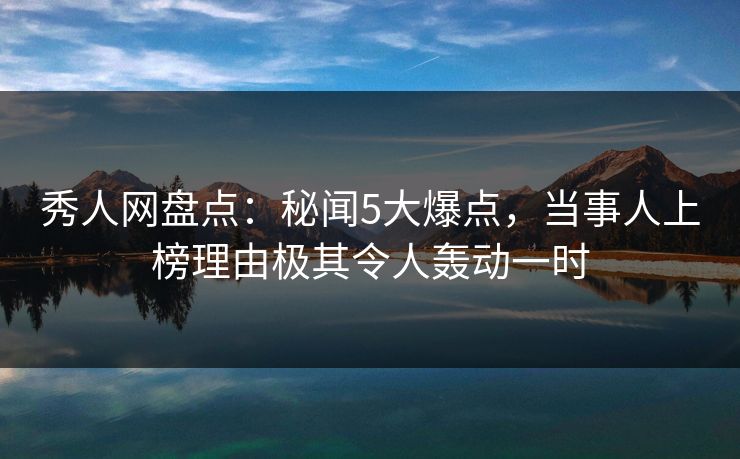 秀人网盘点：秘闻5大爆点，当事人上榜理由极其令人轰动一时