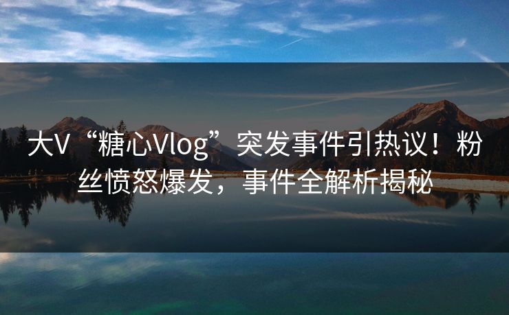 大V“糖心Vlog”突发事件引热议！粉丝愤怒爆发，事件全解析揭秘