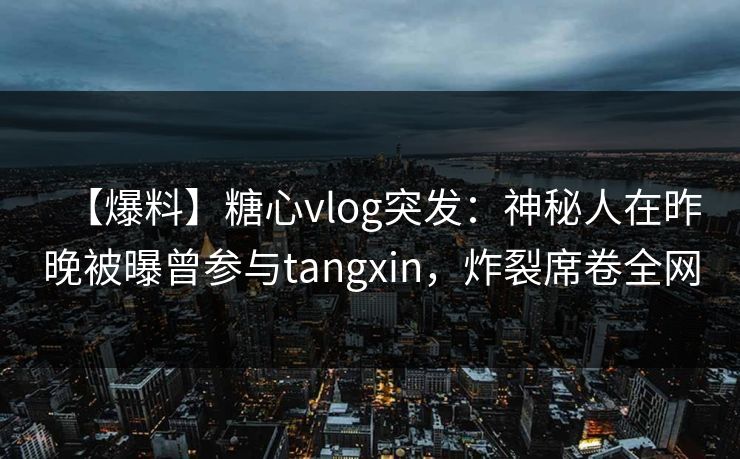 【爆料】糖心vlog突发：神秘人在昨晚被曝曾参与tangxin，炸裂席卷全网