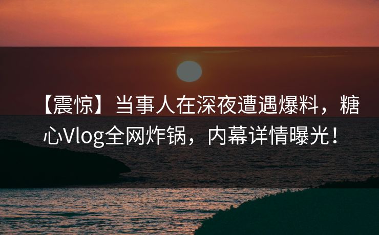 【震惊】当事人在深夜遭遇爆料,糖心Vlog全网炸锅,内幕详情曝光! 【震惊】当事人在深夜遭遇爆料,糖心Vlog全网炸锅,内幕详情曝光!