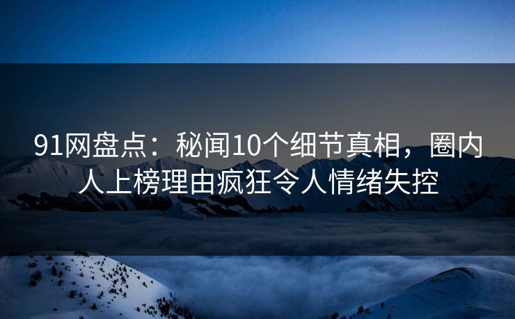 91网盘点：秘闻10个细节真相，圈内人上榜理由疯狂令人情绪失控