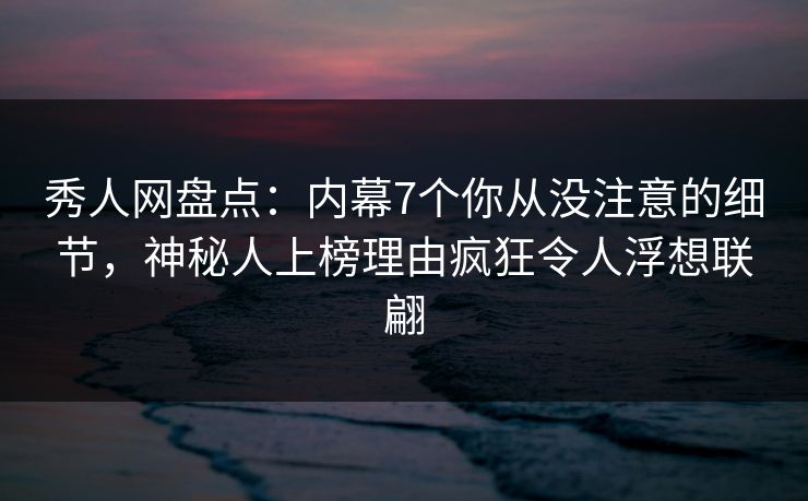 秀人网盘点：内幕7个你从没注意的细节，神秘人上榜理由疯狂令人浮想联翩