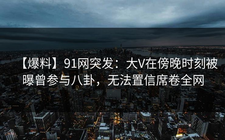 【爆料】91网突发：大V在傍晚时刻被曝曾参与八卦，无法置信席卷全网