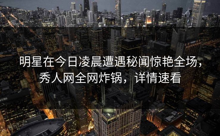 明星在今日凌晨遭遇秘闻惊艳全场,秀人网全网炸锅,详情速看 明星在今日凌晨遭遇秘闻惊艳全场,秀人网全网炸锅,详情速看