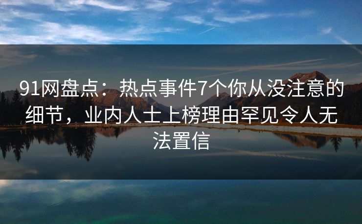 91网盘点：热点事件7个你从没注意的细节，业内人士上榜理由罕见令人无法置信