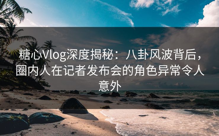 糖心Vlog深度揭秘：八卦风波背后，圈内人在记者发布会的角色异常令人意外