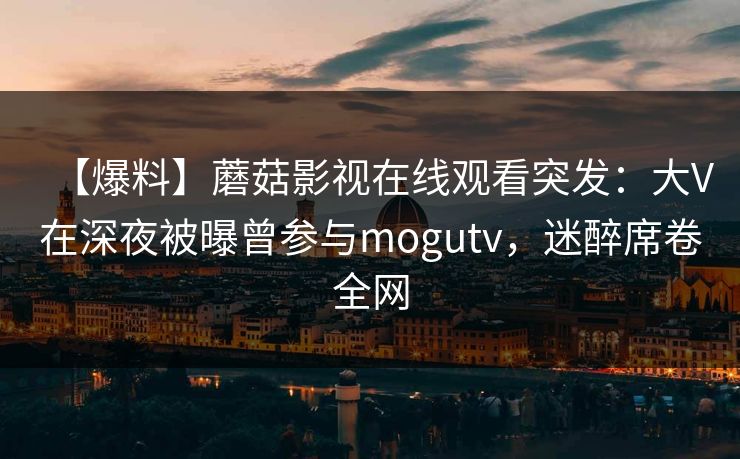 【爆料】蘑菇影视在线观看突发：大V在深夜被曝曾参与mogutv，迷醉席卷全网