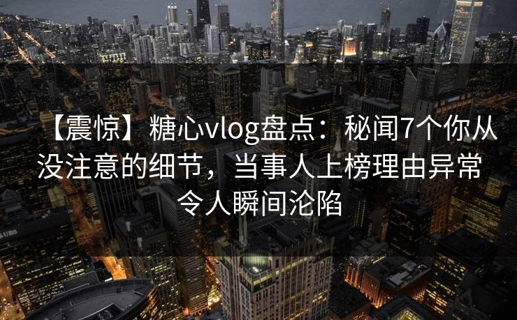 【震惊】糖心vlog盘点：秘闻7个你从没注意的细节，当事人上榜理由异常令人瞬间沦陷