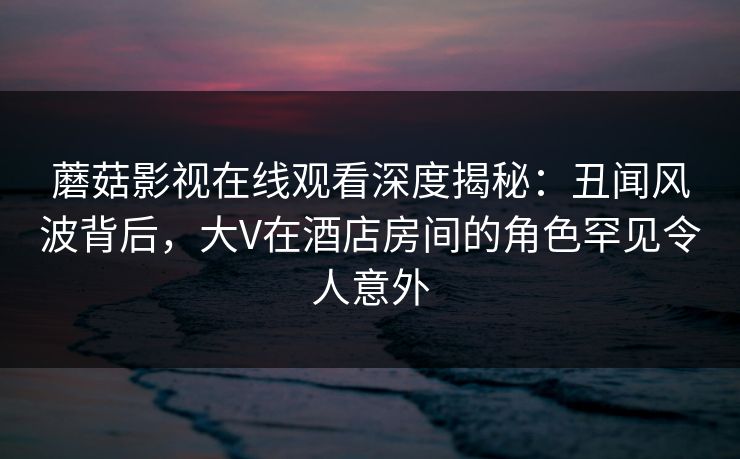 蘑菇影视在线观看深度揭秘:丑闻风波背后,大V在酒店房间的角色罕见令人意外 蘑菇影视在线观看深度揭秘:丑闻风波背后,大V在酒店房间的角色罕见令人意外