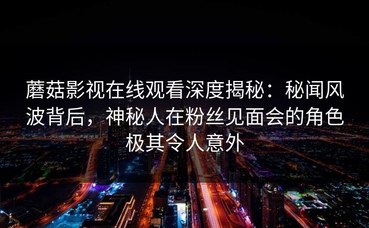 蘑菇影视在线观看深度揭秘:秘闻风波背后,神秘人在粉丝见面会的角色极其令人意外 蘑菇影视在线观看深度揭秘:秘闻风波背后,神秘人在粉丝见面会的角色极其令人意外