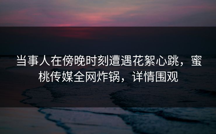 当事人在傍晚时刻遭遇花絮心跳,蜜桃传媒全网炸锅,详情围观 当事人在傍晚时刻遭遇花絮心跳,蜜桃传媒全网炸锅,详情围观