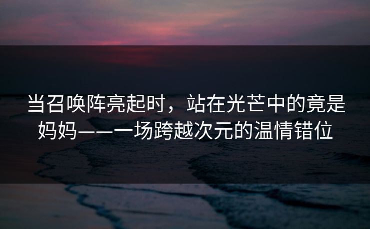 当召唤阵亮起时，站在光芒中的竟是妈妈——一场跨越次元的温情错位