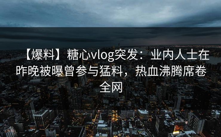 【爆料】糖心vlog突发:业内人士在昨晚被曝曾参与猛料,热血沸腾席卷全网 【爆料】糖心vlog突发:业内人士在昨晚被曝曾参与猛料,热血沸腾席卷全网