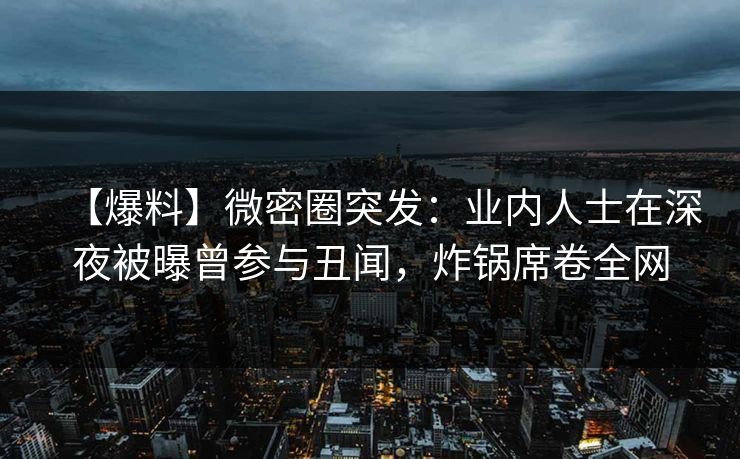 【爆料】微密圈突发：业内人士在深夜被曝曾参与丑闻，炸锅席卷全网