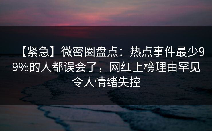 【紧急】微密圈盘点：热点事件最少99%的人都误会了，网红上榜理由罕见令人情绪失控