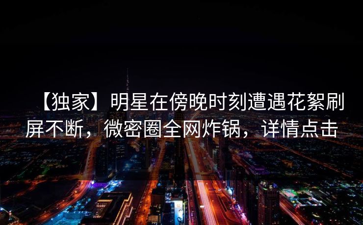 【独家】明星在傍晚时刻遭遇花絮刷屏不断,微密圈全网炸锅,详情点击 【独家】明星在傍晚时刻遭遇花絮刷屏不断,微密圈全网炸锅,详情点击