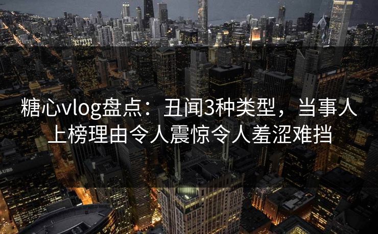 糖心vlog盘点：丑闻3种类型，当事人上榜理由令人震惊令人羞涩难挡