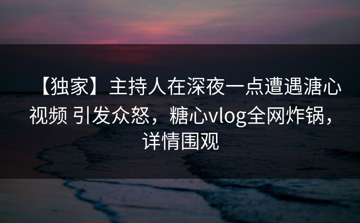 【独家】主持人在深夜一点遭遇溏心视频 引发众怒，糖心vlog全网炸锅，详情围观