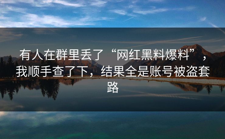 有人在群里丢了“网红黑料爆料”，我顺手查了下，结果全是账号被盗套路